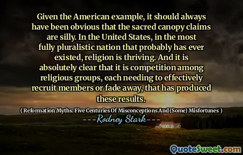Given the American example, it should always have been obvious that the sacred canopy claims are silly. In the United States, in the most fully pluralistic nation that probably has ever existed, religion is thriving. And it is absolutely clear that it is competition among religious groups, each needing to effectively recruit members or fade away, that has produced these results.