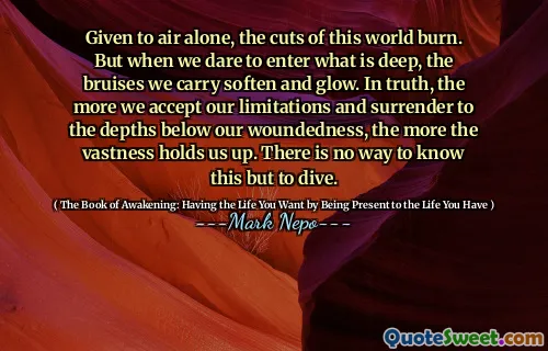 Given to air alone, the cuts of this world burn. But when we dare to enter what is deep, the bruises we carry soften and glow. In truth, the more we accept our limitations and surrender to the depths below our woundedness, the more the vastness holds us up. There is no way to know this but to dive.
