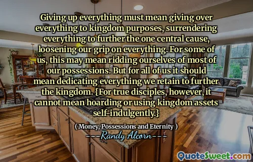 Giving up everything must mean giving over everything to kingdom purposes, surrendering everything to further the one central cause, loosening our grip on everything. For some of us, this may mean ridding ourselves of most of our possessions. But for all of us it should mean dedicating everything we retain to further the kingdom. {For true disciples, however, it cannot mean hoarding or using kingdom assets self-indulgently.}
