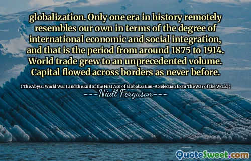 globalization. Only one era in history remotely resembles our own in terms of the degree of international economic and social integration, and that is the period from around 1875 to 1914. World trade grew to an unprecedented volume. Capital flowed across borders as never before.