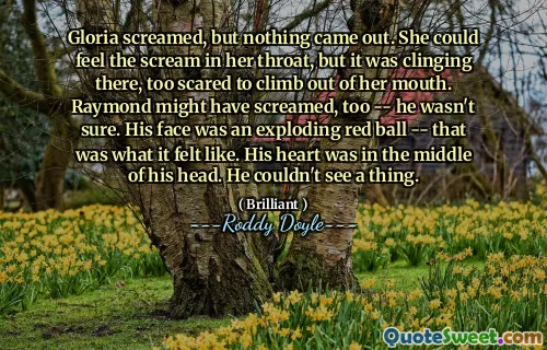 Gloria screamed, but nothing came out. She could feel the scream in her throat, but it was clinging there, too scared to climb out of her mouth. Raymond might have screamed, too -- he wasn't sure. His face was an exploding red ball -- that was what it felt like. His heart was in the middle of his head. He couldn't see a thing.