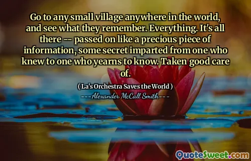 Go to any small village anywhere in the world, and see what they remember. Everything. It's all there -- passed on like a precious piece of information, some secret imparted from one who knew to one who yearns to know. Taken good care of.