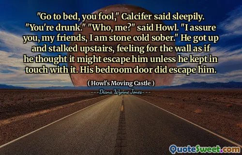 "Go to bed, you fool," Calcifer said sleepily. "You're drunk." "Who, me?" said Howl. "I assure you, my friends, I am stone cold sober." He got up and stalked upstairs, feeling for the wall as if he thought it might escape him unless he kept in touch with it. His bedroom door did escape him.