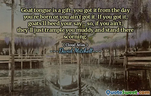 Goat tongue is a gift, you got it from the day you're born or you ain't got it. If you got it, goats'll heed your say - so, if you ain't, they'll just trample you muddy and stand there scorning.