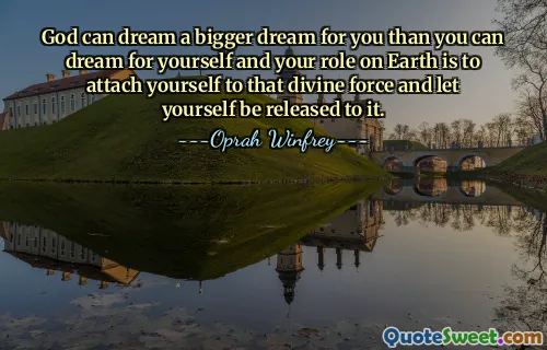 God can dream a bigger dream for you than you can dream for yourself and your role on Earth is to attach yourself to that divine force and let yourself be released to it.