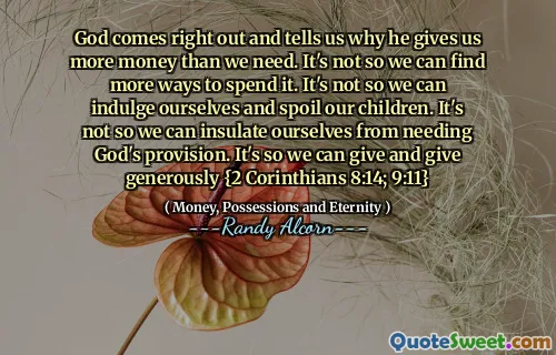 God comes right out and tells us why he gives us more money than we need. It's not so we can find more ways to spend it. It's not so we can indulge ourselves and spoil our children. It's not so we can insulate ourselves from needing God's provision. It's so we can give and give generously {2 Corinthians 8:14; 9:11}