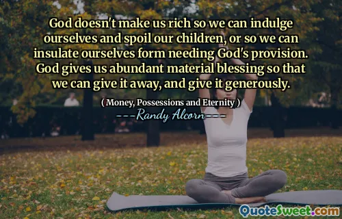 God doesn't make us rich so we can indulge ourselves and spoil our children, or so we can insulate ourselves form needing God's provision. God gives us abundant material blessing so that we can give it away, and give it generously.