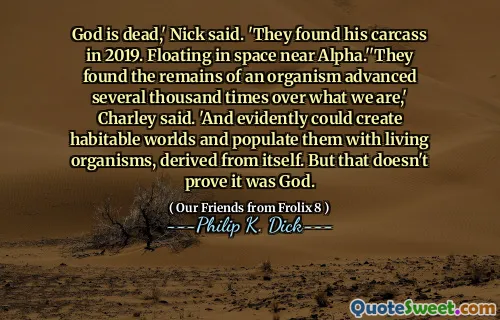 God is dead,' Nick said. 'They found his carcass in 2019. Floating in space near Alpha.''They found the remains of an organism advanced several thousand times over what we are,' Charley said. 'And evidently could create habitable worlds and populate them with living organisms, derived from itself. But that doesn't prove it was God.