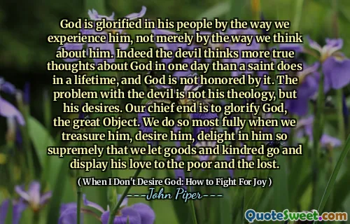 God is glorified in his people by the way we experience him, not merely by the way we think about him. Indeed the devil thinks more true thoughts about God in one day than a saint does in a lifetime, and God is not honored by it. The problem with the devil is not his theology, but his desires. Our chief end is to glorify God, the great Object. We do so most fully when we treasure him, desire him, delight in him so supremely that we let goods and kindred go and display his love to the poor and the lost.