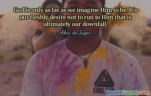 God is only as far as we imagine Him to be. It's our fleshly desire not to run to Him that is ultimately our downfall.