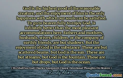 Gud är den högsta bästa av den rimliga varelsen, och njutningen av honom är den enda lyckan som våra själar kan vara tillfredsställda. Att helt gå till himlen för att njuta av Gud, är oändligt bättre än de trevligaste boende här. Fäder och mödrar, män, fruar, barn eller sällskap med jordiska vänner är bara skuggor. Men Guds njutning är substansen. Dessa är bara spridda balkar, men Gud är solen. Det här är bara bäckar, men Gud är fontänen. Det här är bara droppar, men Gud är havet.