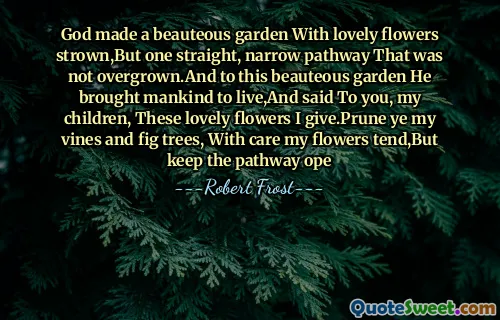 God made a beauteous garden With lovely flowers strown,But one straight, narrow pathway That was not overgrown.And to this beauteous garden He brought mankind to live,And said To you, my children, These lovely flowers I give.Prune ye my vines and fig trees, With care my flowers tend,But keep the pathway ope