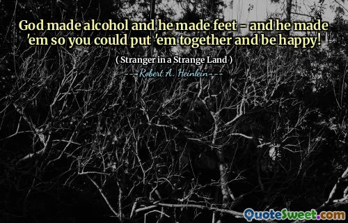 God made alcohol and he made feet - and he made 'em so you could put 'em together and be happy!