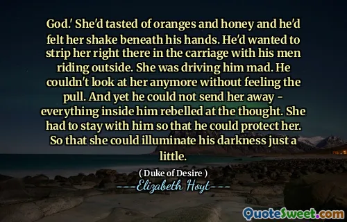 God.' She'd tasted of oranges and honey and he'd felt her shake beneath his hands. He'd wanted to strip her right there in the carriage with his men riding outside. She was driving him mad. He couldn't look at her anymore without feeling the pull. And yet he could not send her away - everything inside him rebelled at the thought. She had to stay with him so that he could protect her. So that she could illuminate his darkness just a little.