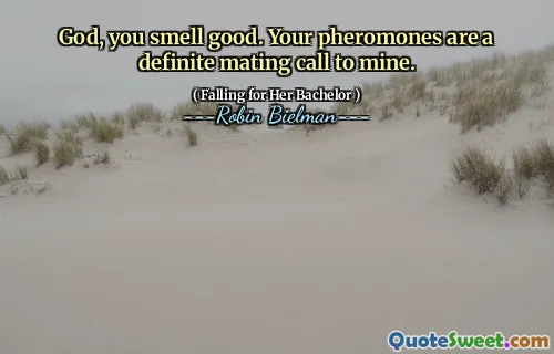 God, you smell good. Your pheromones are a definite mating call to mine.