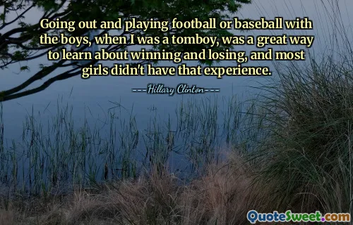 Going out and playing football or baseball with the boys, when I was a tomboy, was a great way to learn about winning and losing, and most girls didn't have that experience.