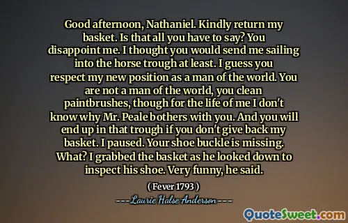Good afternoon, Nathaniel. Kindly return my basket. Is that all you have to say? You disappoint me. I thought you would send me sailing into the horse trough at least. I guess you respect my new position as a man of the world. You are not a man of the world, you clean paintbrushes, though for the life of me I don't know why Mr. Peale bothers with you. And you will end up in that trough if you don't give back my basket. I paused. Your shoe buckle is missing. What? I grabbed the basket as he looked down to inspect his shoe. Very funny, he said.