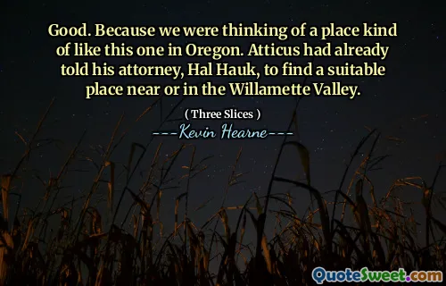 Good. Because we were thinking of a place kind of like this one in Oregon. Atticus had already told his attorney, Hal Hauk, to find a suitable place near or in the Willamette Valley.