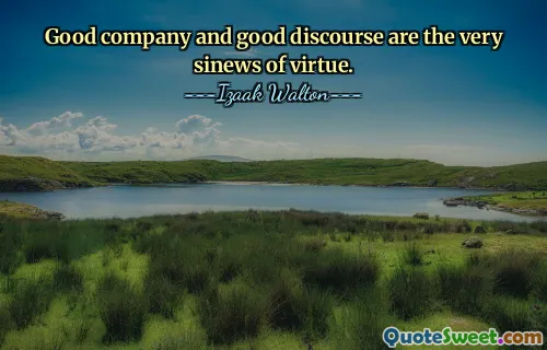 Good company and good discourse are the very sinews of virtue.