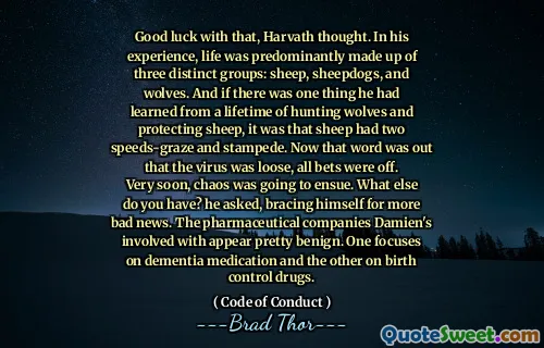 Lykke til med det, tenkte Harvath. Etter hans erfaring var livet hovedsakelig sammensatt av tre distinkte grupper: sauer, sauehunder og ulver. Og hvis det var en ting han hadde lært fra en levetid med å jakte ulver og beskytte sauer, var det at sauer hadde to hastigheter-fyr og stemplet. Nå var ordet ut om at viruset var løst, alle spill var av. Veldig snart skulle kaos oppstå. Hva annet har du? spurte han og avstivet seg for flere dårlige nyheter. Farmasøytiske selskaper Damien er involvert i virker ganske godartede. Den ene fokuserer på demensmedisiner og den andre på prevensjonsmedisiner.