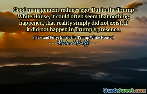 Good management reduces ego. But in the Trump White House, it could often seem that nothing happened, that reality simply did not exist, if it did not happen in Trump's presence.