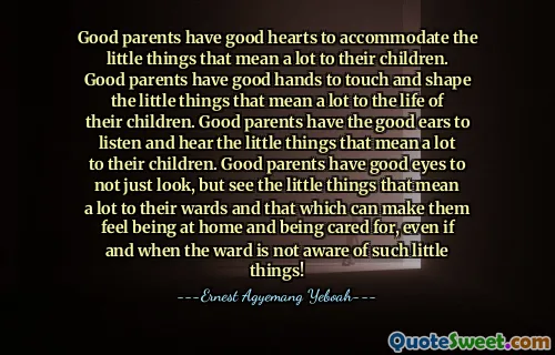 Good parents have good hearts to accommodate the little things that mean a lot to their children. Good parents have good hands to touch and shape the little things that mean a lot to the life of their children. Good parents have the good ears to listen and hear the little things that mean a lot to their children. Good parents have good eyes to not just look, but see the little things that mean a lot to their wards and that which can make them feel being at home and being cared for, even if and when the ward is not aware of such little things!