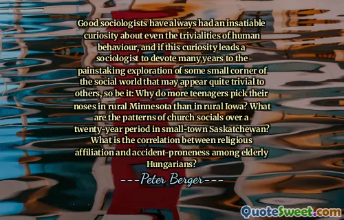 Good sociologists have always had an insatiable curiosity about even the trivialities of human behaviour, and if this curiosity leads a sociologist to devote many years to the painstaking exploration of some small corner of the social world that may appear quite trivial to others, so be it: Why do more teenagers pick their noses in rural Minnesota than in rural Iowa? What are the patterns of church socials over a twenty-year period in small-town Saskatchewan? What is the correlation between religious affiliation and accident-proneness among elderly Hungarians?