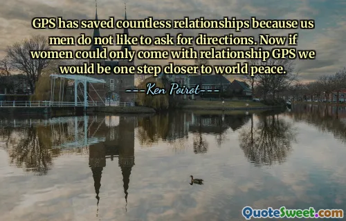 GPS has saved countless relationships because us men do not like to ask for directions. Now if women could only come with relationship GPS we would be one step closer to world peace.