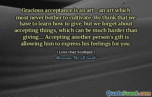 Gracious acceptance is an art - an art which most never bother to cultivate. We think that we have to learn how to give, but we forget about accepting things, which can be much harder than giving.... Accepting another person's gift is allowing him to express his feelings for you.