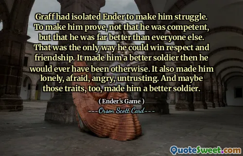 Graff had isolated Ender to make him struggle. To make him prove, not that he was competent, but that he was far better than everyone else. That was the only way he could win respect and friendship. It made him a better soldier then he would ever have been otherwise. It also made him lonely, afraid, angry, untrusting. And maybe those traits, too, made him a better soldier.