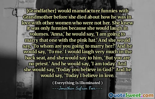 {Grandfather} would manufacture funnies with Grandmother before she died about how he was in love with other women who were not her. She knew it was only funnies because she would laugh in volumes. 'Anna,' he would say, 'I am going to marry that one with the pink hat.' And she would say, 'To whom are you going to marry her?' And he would say, 'To me.' I would laugh very much in the back seat, and she would say to him, 'But you are no priest.' And he would say, 'I am today.' And she would say, 'Today you believe in God?' And he would say, 'Today I believe in love.