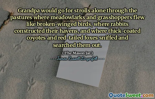 Grandpa would go for strolls alone through the pastures where meadowlarks and grasshoppers flew like broken-winged birds, where rabbits constructed their havens, and where thick-coated coyotes and red-tailed foxes sniffed and searched them out.