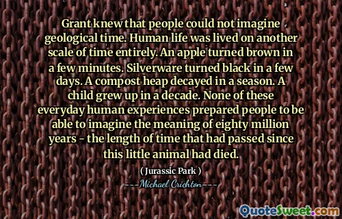 그랜트는 사람들이 지질 학적 시간을 상상할 수 없다는 것을 알고있었습니다. 인간의 삶은 전적으로 또 다른 규모의 시간에 살았습니다. 사과는 몇 분 안에 갈색으로 변했습니다. 은 제품은 며칠 만에 검은 색으로 변했습니다. 한 시즌에 퇴비 힙이 부패했습니다. 한 아이가 10 년 안에 자랐습니다. 이 일상적인 인간의 경험 중 어느 것도 사람들이 80 만 년의 의미를 상상할 수 있도록 준비된 사람은 없었습니다.