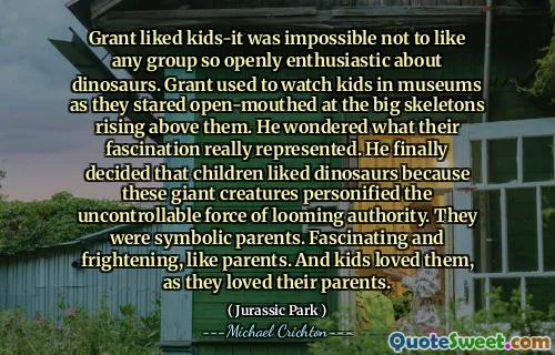 Grant는 아이들을 좋아했습니다. 공룡에 대해 공개적으로 열정적 인 그룹을 좋아하지 않는 것은 불가능했습니다. 그랜트는 박물관에서 아이들이 그 위로 올라가는 큰 해골을 쳐다 보면서 쳐다 보면서 아이들을 보았습니다. 그는 그들의 매혹이 실제로 무엇을 표현했는지 궁금했습니다. 그는 마침내 아이들이 공룡을 좋아한다고 결정했습니다. 그들은 상징적 부모였습니다. 부모처럼 매력적이고 무섭습니다. 그리고 아이들은 부모님을 사랑했기 때문에 그들을 사랑했습니다.