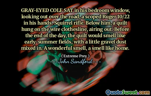 GRAY-EYED COLE SAT in his bedroom window, looking out over the road, a scoped Ruger 10/22 in his hands. Squirrel rifle. Below him, a quilt hung on the wire clothesline, airing out. Before the end of the day, the quilt would smell like early-summer fields, with a little gravel dust mixed in. A wonderful smell, a smell like home.