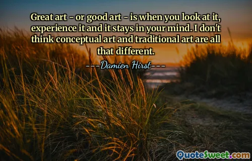 Great art - or good art - is when you look at it, experience it and it stays in your mind. I don't think conceptual art and traditional art are all that different.