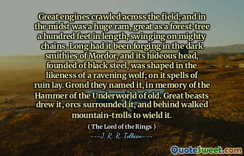 Great engines crawled across the field; and in the midst was a huge ram, great as a forest-tree a hundred feet in length, swinging on mighty chains. Long had it been forging in the dark smithies of Mordor, and its hideous head, founded of black steel, was shaped in the likeness of a ravening wolf; on it spells of ruin lay. Grond they named it, in memory of the Hammer of the Underworld of old. Great beasts drew it, orcs surrounded it, and behind walked mountain-trolls to wield it.