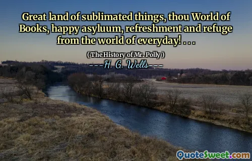 Great land of sublimated things, thou World of Books, happy asyluum, refreshment and refuge from the world of everyday! . . .