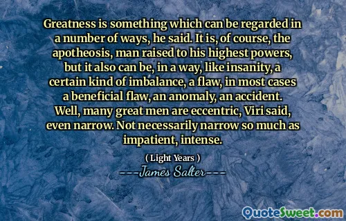 Greatness is something which can be regarded in a number of ways, he said. It is, of course, the apotheosis, man raised to his highest powers, but it also can be, in a way, like insanity, a certain kind of imbalance, a flaw, in most cases a beneficial flaw, an anomaly, an accident. Well, many great men are eccentric, Viri said, even narrow. Not necessarily narrow so much as impatient, intense.