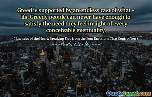 Greed is supported by an endless cast of what - ifs. Greedy people can never have enough to satisfy the need they feel in light of every conceivable eventuality.