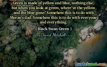 Green is made of yellow and blue, nothing else, but when you look at green, where've the yellow and the blue gone? Somehow this is to do with Moran's dad. Somehow this is to do with everyone and everything.