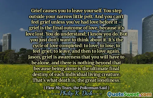 الحزن يجعلك تترك نفسك. أنت تخطو خارج الضيقة الصغيرة الضيقة. ولا يمكنك أن تشعر بالحزن ما لم يكن لديك حب قبل ذلك - الحزن هو النتيجة النهائية للحب ، لأنه فقد الحب. أنت تفهم أعلم أنك تفعل. لكنك لا تريد التفكير في الأمر. إنها دورة الحب المكتملة: الحب ، والخسارة ، والشعور بالحزن ، والمغادرة ، ثم الحب مرة أخرى. جيسون ، الحزن هو الوعي بأنك يجب أن تكون بمفردك ، ولا يوجد شيء يتجاوز ذلك لأن كونك وحيدًا هو القدر النهائي لكل مخلوق حي. هذا ما هو الموت ، الوحدة العظيمة.