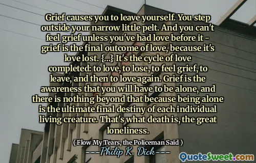 Grief causes you to leave yourself. You step outside your narrow little pelt. And you can't feel grief unless you've had love before it - grief is the final outcome of love, because it's love lost. {…} It's the cycle of love completed: to love, to lose, to feel grief, to leave, and then to love again. Grief is the awareness that you will have to be alone, and there is nothing beyond that because being alone is the ultimate final destiny of each individual living creature. That's what death is, the great loneliness.