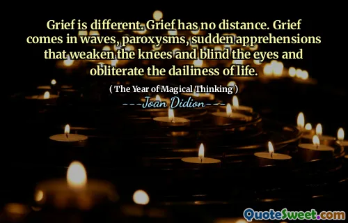 Grief is different. Grief has no distance. Grief comes in waves, paroxysms, sudden apprehensions that weaken the knees and blind the eyes and obliterate the dailiness of life.