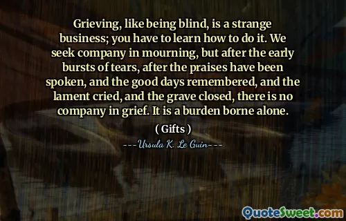 Grieving, like being blind, is a strange business; you have to learn how to do it. We seek company in mourning, but after the early bursts of tears, after the praises have been spoken, and the good days remembered, and the lament cried, and the grave closed, there is no company in grief. It is a burden borne alone.