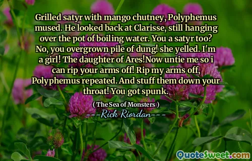 Grilled satyr with mango chutney, Polyphemus mused. He looked back at Clarisse, still hanging over the pot of boiling water. You a satyr too? No, you overgrown pile of dung! she yelled. I'm a girl! The daughter of Ares!Now untie me so i can rip your arms off! Rip my arms off, Polyphemus repeated. And stuff them down your throat! You got spunk.