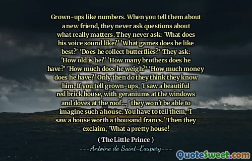 Grown-ups like numbers. When you tell them about a new friend, they never ask questions about what really matters. They never ask: 'What does his voice sound like?' 'What games does he like best?' 'Does he collect butterflies?' They ask: 'How old is he?' 'How many brothers does he have?' 'How much does he weigh?' 'How much money does he have?' Only then do they think they know him. If you tell grown-ups, 'I saw a beautiful red brick house, with geraniums at the windows and doves at the roof…,' they won't be able to imagine such a house. You have to tell them, 'I saw a house worth a thousand francs.' Then they exclaim, 'What a pretty house!