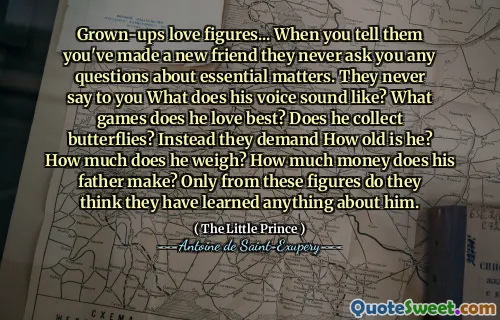 Grown-ups love figures... When you tell them you've made a new friend they never ask you any questions about essential matters. They never say to you What does his voice sound like? What games does he love best? Does he collect butterflies? Instead they demand How old is he? How much does he weigh? How much money does his father make? Only from these figures do they think they have learned anything about him.