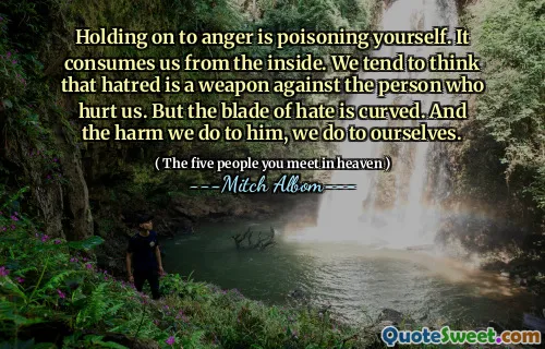 التمسك بالغضب هو تسمم نفسك. يستهلكنا من الداخل. نميل إلى الاعتقاد بأن الكراهية سلاح ضد الشخص الذي يؤذينا. لكن شفرة الكراهية منحنية. والأذى الذي نلقي به له ، نحن نفعل لأنفسنا.