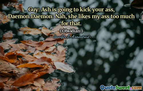 Guy: Ash is going to kick your ass, Daemon.Daemon: Nah, she likes my ass too much for that.